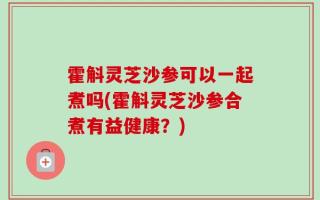 霍斛灵芝沙参可以一起煮吗(霍斛灵芝沙参合煮有益健康？)