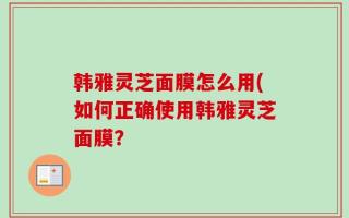 韩雅灵芝面膜怎么用(如何正确使用韩雅灵芝面膜？