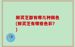 鲜灵芝都有哪几种颜色(鲜灵芝有哪些色彩？)