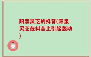 阳泉灵芝的抖音(阳泉灵芝在抖音上引起轰动)