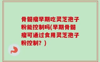 骨髓瘤早期吃灵芝孢子粉能控制吗(早期骨髓瘤可通过食用灵芝孢子粉控制？)