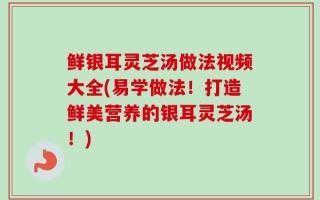 鲜银耳灵芝汤做法视频大全(易学做法！打造鲜美营养的银耳灵芝汤！)