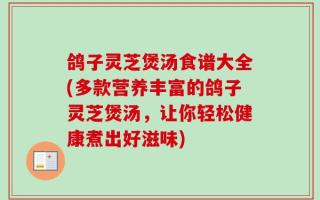 鸽子灵芝煲汤食谱大全(多款营养丰富的鸽子灵芝煲汤，让你轻松健康煮出好滋味)