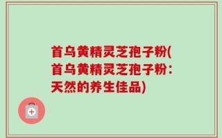 首乌黄精灵芝孢子粉(首乌黄精灵芝孢子粉：天然的养生佳品)