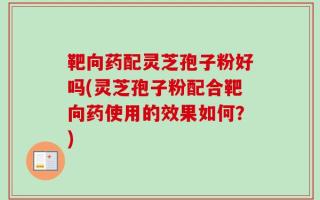 靶向药配灵芝孢子粉好吗(灵芝孢子粉配合靶向药使用的效果如何？)