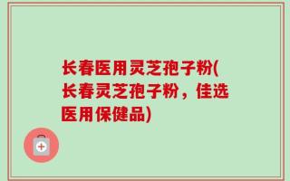 长春医用灵芝孢子粉(长春灵芝孢子粉，佳选医用保健品)