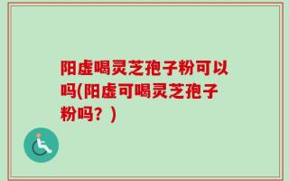 阳虚喝灵芝孢子粉可以吗(阳虚可喝灵芝孢子粉吗？)