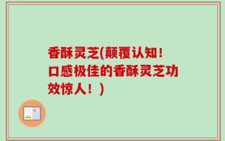 香酥灵芝(颠覆认知！口感极佳的香酥灵芝功效惊人！)