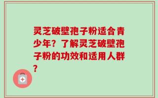 灵芝破壁孢子粉适合青少年？了解灵芝破壁孢子粉的功效和适用人群？