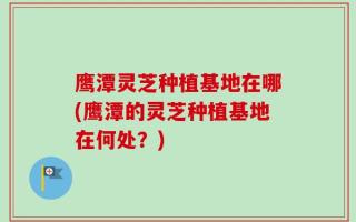 鹰潭灵芝种植基地在哪(鹰潭的灵芝种植基地在何处？)