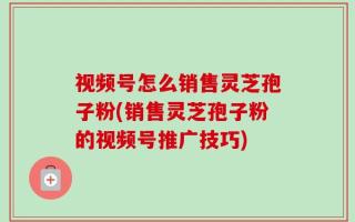 视频号怎么销售灵芝孢子粉(销售灵芝孢子粉的视频号推广技巧)