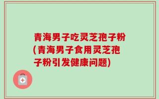 青海男子吃灵芝孢子粉(青海男子食用灵芝孢子粉引发健康问题)