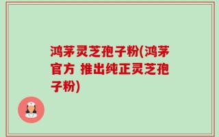 鸿茅灵芝孢子粉(鸿茅官方 推出纯正灵芝孢子粉)