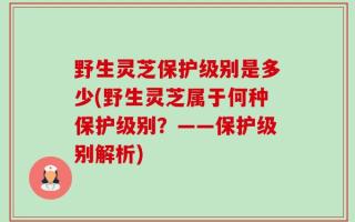 野生灵芝保护级别是多少(野生灵芝属于何种保护级别？——保护级别解析)