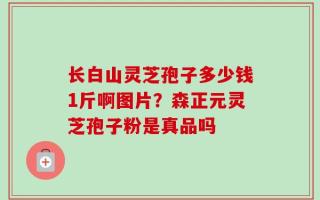 长白山灵芝孢子多少钱1斤啊图片？森正元灵芝孢子粉是真品吗