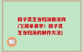 鸽子灵芝当归汤做法窍门(简单易学！鸽子灵芝当归汤的制作方法)