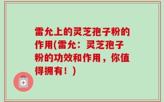 雷允上的灵芝孢子粉的作用(雷允：灵芝孢子粉的功效和作用，你值得拥有！)