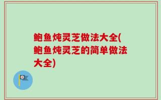 鲍鱼炖灵芝做法大全(鲍鱼炖灵芝的简单做法大全)