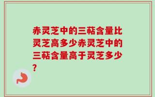赤灵芝中的三萜含量比灵芝高多少赤灵芝中的三萜含量高于灵芝多少？