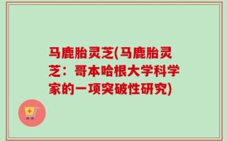 马鹿胎灵芝(马鹿胎灵芝：哥本哈根大学科学家的一项突破性研究)