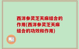 西洋参灵芝天麻组合的作用(西洋参灵芝天麻组合的功效和作用)
