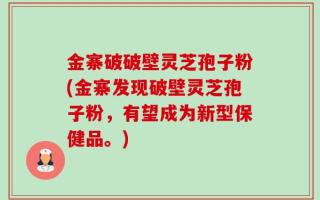 金寨破破壁灵芝孢子粉(金寨发现破壁灵芝孢子粉，有望成为新型保健品。)
