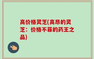 高价格灵芝(高昂的灵芝：价格不菲的药王之品)