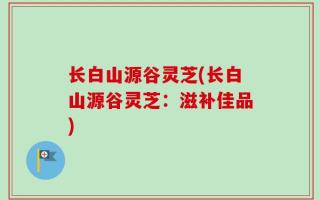 长白山源谷灵芝(长白山源谷灵芝：滋补佳品)