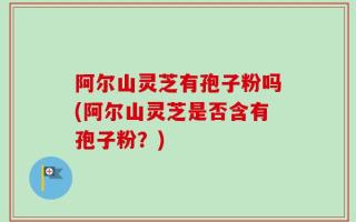 阿尔山灵芝有孢子粉吗(阿尔山灵芝是否含有孢子粉？)