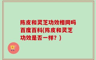 陈皮和灵芝功效相同吗百度百科(陈皮和灵芝功效是否一样？)