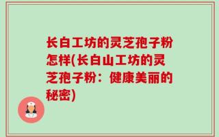 长白工坊的灵芝孢子粉怎样(长白山工坊的灵芝孢子粉：健康美丽的秘密)