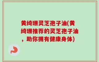 黄绮珊灵芝孢子油(黄绮珊推荐的灵芝孢子油，助你拥有健康身体)