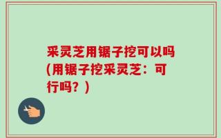 采灵芝用锯子挖可以吗(用锯子挖采灵芝：可行吗？)