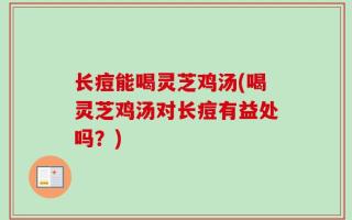 长痘能喝灵芝鸡汤(喝灵芝鸡汤对长痘有益处吗？)