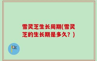 雪灵芝生长周期(雪灵芝的生长期是多久？)