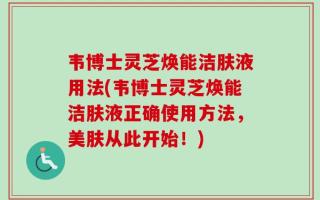 韦博士灵芝焕能洁肤液用法(韦博士灵芝焕能洁肤液正确使用方法，美肤从此开始！)