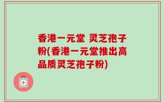 香港一元堂 灵芝孢子粉(香港一元堂推出高品质灵芝孢子粉)