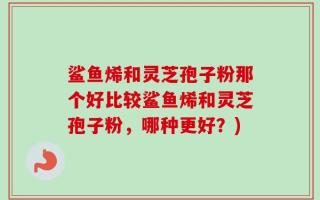 鲨鱼烯和灵芝孢子粉那个好比较鲨鱼烯和灵芝孢子粉，哪种更好？)
