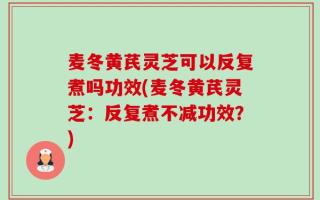 麦冬黄芪灵芝可以反复煮吗功效(麦冬黄芪灵芝：反复煮不减功效？)