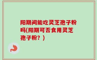 阳期间能吃灵芝孢子粉吗(阳期可否食用灵芝孢子粉？)