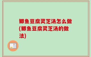 鲫鱼豆腐灵芝汤怎么做(鲫鱼豆腐灵芝汤的做法)