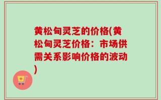 黄松甸灵芝的价格(黄松甸灵芝价格：市场供需关系影响价格的波动)