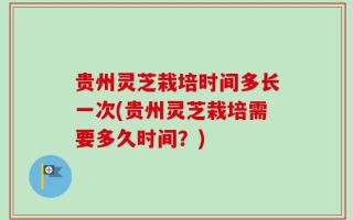 贵州灵芝栽培时间多长一次(贵州灵芝栽培需要多久时间？)