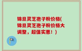 锦旦灵芝孢子粉价格(锦旦灵芝孢子粉价格大调整，超值实惠！)