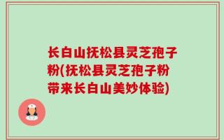 长白山抚松县灵芝孢子粉(抚松县灵芝孢子粉带来长白山美妙体验)
