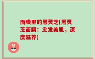 面膜里的黑灵芝(黑灵芝面膜：愈发美肌，深度滋养)