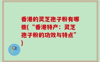 香港的灵芝孢子粉有哪些(“香港特产：灵芝孢子粉的功效与特点”)