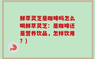鲜萃灵芝是咖啡吗怎么喝鲜萃灵芝：是咖啡还是营养饮品，怎样饮用？)