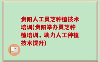 贵阳人工灵芝种植技术培训(贵阳举办灵芝种植培训，助力人工种植技术提升)