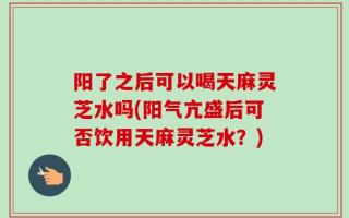 阳了之后可以喝天麻灵芝水吗(阳气亢盛后可否饮用天麻灵芝水？)